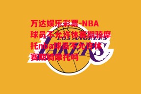 万达娱乐彩票-NBA球员不允许休赛期骑摩托nba球员不允许休赛期骑摩托吗