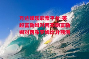 万达娱乐彩票平台-英超富勒姆对西布朗富勒姆对西布罗姆比分预测