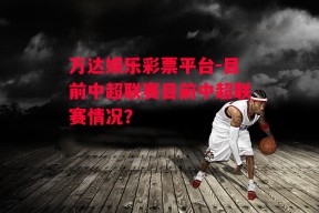 万达娱乐彩票平台-目前中超联赛目前中超联赛情况?